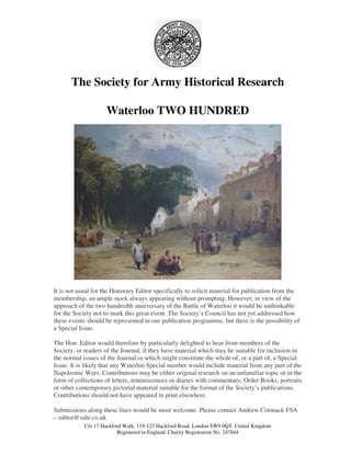 C/o 17 Hackford Walk, 119-123 Hackford Road, London SW9 0QT, United Kingdom
Registered in England. Charity Registration No. 247844
The Society for Army Historical Research
Waterloo TWO HUNDRED
It is not usual for the Honorary Editor specifically to solicit material for publication from the
membership, an ample stock always appearing without prompting. However, in view of the
approach of the two hundredth anniversary of the Battle of Waterloo it would be unthinkable
for the Society not to mark this great event. The Society’s Council has not yet addressed how
these events should be represented in our publication programme, but there is the possibility of
a Special Issue.
The Hon. Editor would therefore by particularly delighted to hear from members of the
Society, or readers of the Journal, if they have material which may be suitable for inclusion in
the normal issues of the Journal or which might constitute the whole of, or a part of, a Special
Issue. It is likely that any Waterloo Special number would include material from any part of the
Napoleonic Wars. Contributions may be either original research on an unfamiliar topic or in the
form of collections of letters, reminiscences or diaries with commentary, Order Books, portraits
or other contemporary pictorial material suitable for the format of the Society’s publications.
Contributions should not have appeared in print elsewhere.
Submissions along these lines would be most welcome. Please contact Andrew Cormack FSA
– editor@sahr.co.uk
 