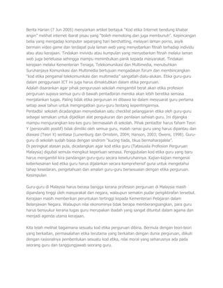 Berita Harian (7 Jun 2005) menyiarkan artikel bertajuk “Kod etika Internet bendung khabar
angin” melihat internet ibarat pisau yang “boleh memotong dan juga membunuh”. Kepincangan
belia yang mengadap komputer sepanjang hari berchatting, melayari laman porno, asyik
bermain video game dan terdapat pula laman web yang menyebarkan fitnah terhadap individu
atau atau kerajaan. Tindakan invividu atau kumpulan yang menyebarkan fitnah melalui laman
web juga berleluasa sehingga mampu menimbulkan panik kepada masyarakat. Tindakan
kerajaan melalui Kementerian Tenaga, Telekomunikasi dan Multimedia, menubuhkan
Suruhanjaya Komunikasi dan Multimedia bertujuan mengadakan forum dan membincangkan
“kod etika pengamal telekomunikasi dan multimedia” sangatlah dialu-alukan. Etika guru-guru
dalam penggunaan ICT ini juga harus dimaktubkan dalam etika perguruan.
Adalah disarankan agar pihak pengurusan sekolah mengambil berat akan etika profesion
perguruan supaya semua guru di bawah pentadbiran mereka akan lebih beretika semasa
menjalankan tugas. Paling tidak etika perguruan ini dibawa ke dalam mesyuarat guru pertama
setiap awal tahun untuk mengingatkan guru-guru tentang kepentingannya.
Pentadbir sekolah dicadangkan menyediakan satu checklist pelanggaran etika oleh guru-guru
sebagai semakan untuk dijadikan alat pengukuran dan penilaian sahsiah guru. Ini dijangka
mampu mengurangkan kes-kes guru bermasalah di sekolah. Pihak pentadbir harus faham Teori
Y (personaliti positif) tidak dimiliki oleh semua guru, malah ramai guru yang harus dipantau dan
diawasi (Teori X) sentiasa (Lunenburg dan Ornstein, 2004; Hanson, 2003; Owens, 1998). Guru-
guru di sekolah sudah biasa dengan sindrom “kucing tiada, tikus bermaharajalela”.
Di peringkat atasan pula, dicadangkan agar kod etika guru (Tatasusila Profesion Perguruan
Malaysia) digubal semula mengikut keperluan semasa. Penggubalan kod etika guru yang baru
harus mengambil kira pandangan guru-guru secara keseluruhannya. Kajian-kajian mengenai
keberkesanan kod etika guru harus dijalankan secara komprehensif guna untuk mengetahui
tahap kesedaran, pengetahuan dan amalan guru-guru bersesuaian dengan etika perguruan.
Kesimpulan

Guru-guru di Malaysia harus berasa bangga kerana profesion perguruan di Malaysia masih
dipandang tinggi oleh masyarakat dan negara, walaupun semakin pudar pengiktirafan tersebut.
Kerajaan masih memberikan peruntukan tertinggi kepada Kementerian Pelajaran dalam
Belanjawan Negara. Walaupun nilai ekonominya tidak berapa memberangsangkan, para guru
harus bersyukur kerana tugas guru merupakan ibadah yang sangat dituntut dalam agama dan
menjadi agenda utama kerajaan.

Kita telah melihat bagaimana sesuatu kod etika perguruan dibina. Bermula dengan teori-teori
yang berkaitan, permasalahan etika terutama yang berkaitan dengan dunia perguruan, diikuti
dengan rasionalnya pembentukan sesuatu kod etika, nilai moral yang seharusnya ada pada
seorang guru dan tanggungjawab seorang guru.
 