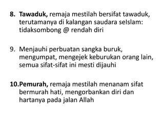 8. Tawaduk, remaja mestilah bersifat tawaduk,
terutamanya di kalangan saudara seIslam:
tidaksombong @ rendah diri
9. Menjauhi perbuatan sangka buruk,
mengumpat, mengejek keburukan orang lain,
semua sifat-sifat ini mesti dijauhi
10.Pemurah, remaja mestilah menanam sifat
bermurah hati, mengorbankan diri dan
hartanya pada jalan Allah
 