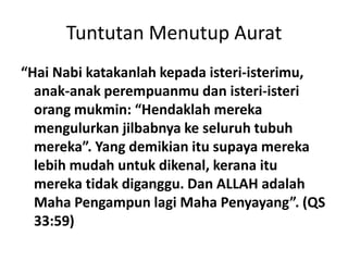 Tuntutan Menutup Aurat
“Hai Nabi katakanlah kepada isteri-isterimu,
anak-anak perempuanmu dan isteri-isteri
orang mukmin: “Hendaklah mereka
mengulurkan jilbabnya ke seluruh tubuh
mereka”. Yang demikian itu supaya mereka
lebih mudah untuk dikenal, kerana itu
mereka tidak diganggu. Dan ALLAH adalah
Maha Pengampun lagi Maha Penyayang”. (QS
33:59)
 