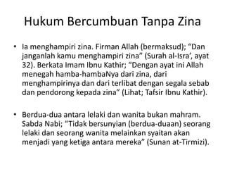Hukum Bercumbuan Tanpa Zina
• Ia menghampiri zina. Firman Allah (bermaksud); “Dan
janganlah kamu menghampiri zina” (Surah al-Isra’, ayat
32). Berkata Imam Ibnu Kathir; “Dengan ayat ini Allah
menegah hamba-hambaNya dari zina, dari
menghampirinya dan dari terlibat dengan segala sebab
dan pendorong kepada zina” (Lihat; Tafsir Ibnu Kathir).
• Berdua-dua antara lelaki dan wanita bukan mahram.
Sabda Nabi; “Tidak bersunyian (berdua-duaan) seorang
lelaki dan seorang wanita melainkan syaitan akan
menjadi yang ketiga antara mereka” (Sunan at-Tirmizi).
 