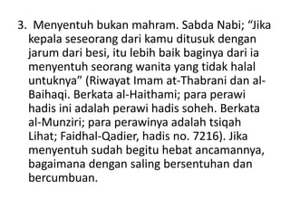 3. Menyentuh bukan mahram. Sabda Nabi; “Jika
kepala seseorang dari kamu ditusuk dengan
jarum dari besi, itu lebih baik baginya dari ia
menyentuh seorang wanita yang tidak halal
untuknya” (Riwayat Imam at-Thabrani dan al-
Baihaqi. Berkata al-Haithami; para perawi
hadis ini adalah perawi hadis soheh. Berkata
al-Munziri; para perawinya adalah tsiqah
Lihat; Faidhal-Qadier, hadis no. 7216). Jika
menyentuh sudah begitu hebat ancamannya,
bagaimana dengan saling bersentuhan dan
bercumbuan.
 