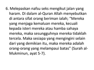 6. Melepaskan nafsu seks mengikut jalan yang
haram. Di dalam al-Quran Allah menyebutkan
di antara sifat orang beriman ialah; “Mereka
yang menjaga kemaluan mereka, kecuali
kepada isteri mereka atau hamba sahaya
mereka, maka sesungguhnya mereka tidaklah
tercela. Maka sesiapa yang mengingini selain
dari yang demikian itu, maka mereka adalah
orang-orang yang melampaui batas” (Surah al-
Mukminun, ayat 5-7).
 