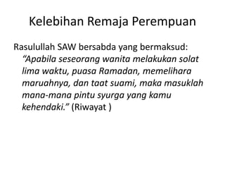 Kelebihan Remaja Perempuan
Rasulullah SAW bersabda yang bermaksud:
“Apabila seseorang wanita melakukan solat
lima waktu, puasa Ramadan, memelihara
maruahnya, dan taat suami, maka masuklah
mana-mana pintu syurga yang kamu
kehendaki.” (Riwayat )
 