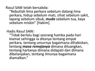 Rasul SAW telah bersabda:
“Rebutlah lima perkara sebelum datang lima
perkara, hidup sebelum mati, sihat sebelum sakit,
lapang sebelum sibuk, muda sebelum tua, kaya
sebelum miskin” *Hakim+
Hadis Rasul SAW:
“Tidak berlalu bagi seorang hamba pada hari
kiamat sehingga ia ditanya tentang empat
perkara, tentang umurnya bagaimana dihabiskan,
tentang masa remajanya dimana diluangkan,
tentang hartanya dimana didapati dan dimana
dibelanjakan, tentang ilmunya bagaimana
diamalkan.”
 