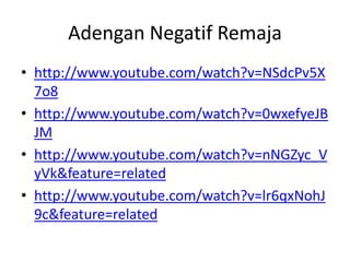 Adengan Negatif Remaja
• http://www.youtube.com/watch?v=NSdcPv5X
7o8
• http://www.youtube.com/watch?v=0wxefyeJB
JM
• http://www.youtube.com/watch?v=nNGZyc_V
yVk&feature=related
• http://www.youtube.com/watch?v=lr6qxNohJ
9c&feature=related
 