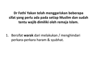 Dr Fathi Yakan telah menggariskan beberapa
sifat yang perlu ada pada setiap Muslim dan sudah
tentu wajib dimiliki oleh remaja Islam.
1. Bersifat warak dari melakukan / menghindari
perkara-perkara haram & syubhat.
 