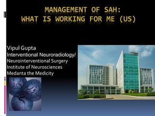 MANAGEMENT OF SAH:
WHAT IS WORKING FOR ME (US)
Vipul Gupta
Interventional Neuroradiology/
Neurointerventional Surgery
Institute of Neurosciences
Medanta the Medicity
 