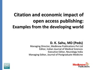 Citation and economic impact of 
         open access publishing: 
Examples from the developing world


                           D. K. Sahu, MD (Peds)
        Managing Director, Medknow Publications Pvt Ltd
               Editor, Indian Journal of Medical Sciences
                         Executive Editor, Neurology India
       Managing Editor, Journal of Postgraduate Medicine
 