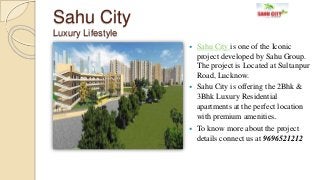 Sahu City
Luxury Lifestyle
 Sahu City is one of the Iconic
project developed by Sahu Group.
The project is Located at Sultanpur
Road, Lucknow.
 Sahu City is offering the 2Bhk &
3Bhk Luxury Residential
apartments at the perfect location
with premium amenities.
 To know more about the project
details connect us at 9696521212
 