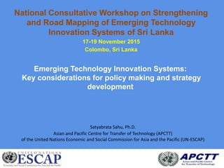 National Consultative Workshop on Strengthening
and Road Mapping of Emerging Technology
Innovation Systems of Sri Lanka
17-19 November 2015
Colombo, Sri Lanka
Emerging Technology Innovation Systems:
Key considerations for policy making and strategy
development
Satyabrata Sahu, Ph.D.
Asian and Pacific Centre for Transfer of Technology (APCTT)
of the United Nations Economic and Social Commission for Asia and the Pacific (UN-ESCAP)
 