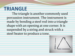 TRIANGLE
The triangle is another commonly used
percussion instrument. The instrument is
made by bending a steel rod into a triangle
shape with an opening at one corner. It is
suspended by a string and struck with a
steel beater to produce a tone.

 