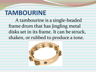 TAMBOURINE
A tambourine is a single-headed
frame drum that has jingling metal
disks set in its frame. It can be struck,
shaken, or rubbed to produce a tone.

 