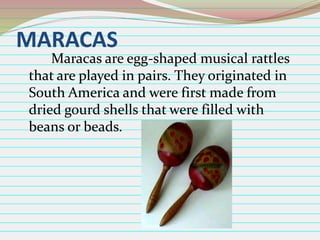MARACAS

Maracas are egg-shaped musical rattles
that are played in pairs. They originated in
South America and were first made from
dried gourd shells that were filled with
beans or beads.

 