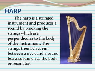 HARP
The harp is a stringed
instrument and produces a
sound by plucking the
strings which are
perpendicular to the body
of the instrument. The
strings themselves run
between a neck and a sound
box also known as the body
or resonator.

 