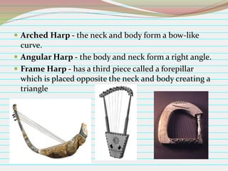  Arched Harp - the neck and body form a bow-like

curve.
 Angular Harp - the body and neck form a right angle.
 Frame Harp - has a third piece called a forepillar
which is placed opposite the neck and body creating a
triangle

 