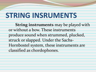 STRING INSRUMENTS
String instruments may be played with
or without a bow. These instruments
produce sound when strummed, plucked,
struck or slapped. Under the SachsHornbostel system, these instruments are
classified as chordophones.

 