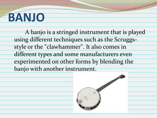 BANJO
A banjo is a stringed instrument that is played
using different techniques such as the Scruggsstyle or the "clawhammer". It also comes in
different types and some manufacturers even
experimented on other forms by blending the
banjo with another instrument.

 
