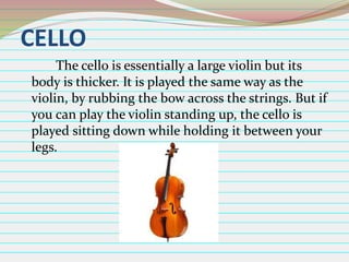 CELLO
The cello is essentially a large violin but its
body is thicker. It is played the same way as the
violin, by rubbing the bow across the strings. But if
you can play the violin standing up, the cello is
played sitting down while holding it between your
legs.

 