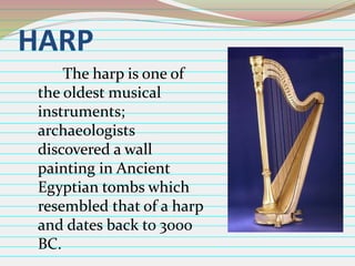 HARP
The harp is one of
the oldest musical
instruments;
archaeologists
discovered a wall
painting in Ancient
Egyptian tombs which
resembled that of a harp
and dates back to 3000
BC.

 