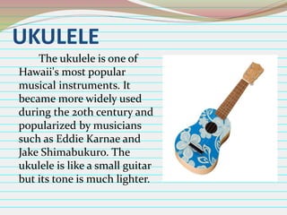 UKULELE
The ukulele is one of
Hawaii's most popular
musical instruments. It
became more widely used
during the 20th century and
popularized by musicians
such as Eddie Karnae and
Jake Shimabukuro. The
ukulele is like a small guitar
but its tone is much lighter.

 