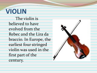 VIOLIN
The violin is
believed to have
evolved from the
Rebec and the Lira da
braccio. In Europe, the
earliest four stringed
violin was used in the
first part of the
century.

 