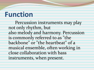 Function
Percussion instruments may play
not only rhythm, but
also melody and harmony. Percussion
is commonly referred to as "the
backbone" or "the heartbeat" of a
musical ensemble, often working in
close collaboration with bass
instruments, when present.

 