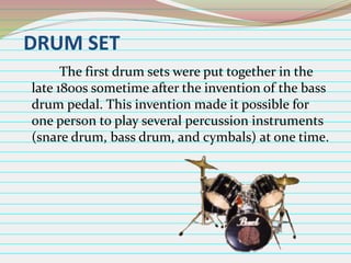 DRUM SET
The first drum sets were put together in the
late 1800s sometime after the invention of the bass
drum pedal. This invention made it possible for
one person to play several percussion instruments
(snare drum, bass drum, and cymbals) at one time.

 