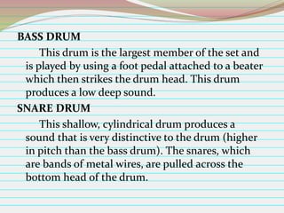 BASS DRUM
This drum is the largest member of the set and
is played by using a foot pedal attached to a beater
which then strikes the drum head. This drum
produces a low deep sound.
SNARE DRUM
This shallow, cylindrical drum produces a
sound that is very distinctive to the drum (higher
in pitch than the bass drum). The snares, which
are bands of metal wires, are pulled across the
bottom head of the drum.

 