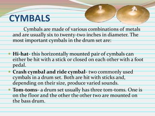 CYMBALS
Cymbals are made of various combinations of metals
and are usually six to twenty-two inches in diameter. The
most important cymbals in the drum set are:
 Hi-hat- this horizontally mounted pair of cymbals can

either be hit with a stick or closed on each other with a foot
pedal.
 Crash cymbal and ride cymbal- two commonly used
cymbals in a drum set. Both are hit with sticks and,
depending on their size, produce varied sounds.
 Tom-toms- a drum set usually has three tom-toms. One is
on the floor and the other the other two are mounted on
the bass drum.

 