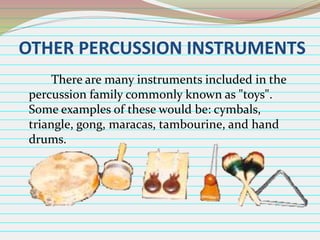OTHER PERCUSSION INSTRUMENTS
There are many instruments included in the
percussion family commonly known as "toys".
Some examples of these would be: cymbals,
triangle, gong, maracas, tambourine, and hand
drums.

 
