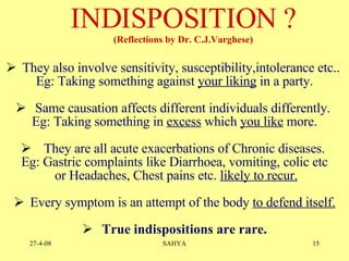They also involve sensitivity, susceptibility,intolerance etc..  Eg: Taking something against  your liking  in a party. Same causation affects different individuals differently.  Eg: Taking something in  excess  which  you like  more. They are all acute exacerbations of Chronic diseases.  Eg: Gastric complaints like Diarrhoea, vomiting, colic etc or Headaches, Chest pains etc.  likely to recur. Every symptom is an attempt of the body  to defend itself. True indispositions are rare. INDISPOSITION ?  (Reflections by  Dr. C.J.Varghese) 