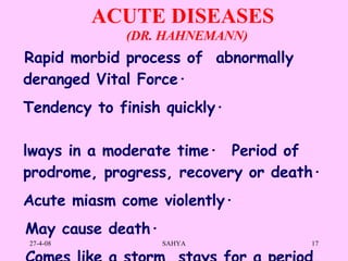 ACUTE DISEASES          Rapid morbid process of  abnormally deranged Vital Force ·      Tendency to finish quickly·       Always in a moderate time·        Period of prodrome, progress, recovery or death·     Acute miasm come violently·       May cause death·       Comes like a storm, stays for a period,  and goes like a storm  Recovers or dies with or without medicines.   (DR. HAHNEMANN) 
