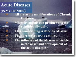      All are acute manifestations of Chronic  Diseases.        Microorganisms can produce disease  conditionally only.      This conditioning is done by Miasms. They are no separate entities. The influence of the Miasms is visible  in the onset and development of  the acute diseases.  Acute Diseases (IN MY OPINION ) 