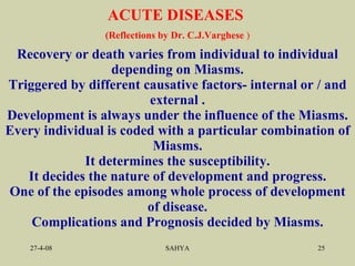 Recovery or death varies from individual to individual depending on Miasms. Triggered by different causative factors- internal or / and external . Development is always under the influence of the Miasms. Every individual is coded with a particular combination of Miasms. It determines the susceptibility. It decides the nature of development and progress. One of the episodes among whole process of development of disease. Complications and Prognosis decided by Miasms. ACUTE DISEASES  (Reflections by  Dr. C.J.Varghese  ) 