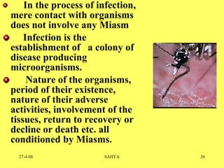     In the process of infection, mere contact with organisms does not involve any Miasm       Infection is the establishment of  a colony of disease producing microorganisms.        Nature of the organisms, period of their existence, nature of their adverse activities, involvement of the tissues, return to recovery or decline or death etc. all conditioned by Miasms. 