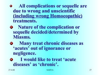        All complications or sequelle are due to wrong and unscientific  (including wrong Homoeopathic)  treatments.  Nature of the complication or sequelle decided/determined by Miasms.       Many treat chronic diseases as ‘acutes’ out of ignorance or negligence.        I would like to treat ‘acute diseases’ as ‘chronic’. 