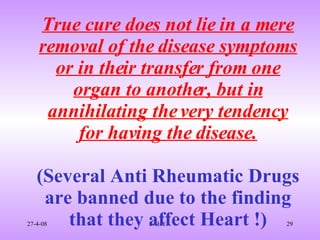 True cure does not lie in a mere removal of the disease symptoms or in their transfer from one organ to another, but in annihilating the very tendency for having the disease. (Several Anti Rheumatic Drugs are banned due to the finding that they affect Heart !) 