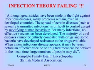 INFECTION THEORY FAILING  !!!     “  Although great strides have been made in the fight against infectious diseases, many problems remain, even in developed countries. The spread of certain diseases (such as sexually transmitted infections) is difficult to control except by  modifying human behaviour . For many infections, no effective vaccine has been developed. The majority of viral diseases cannot be entirely combated with drugs and some bacteria have developed resistance to the drugs available. When a new infectious disease appears, it may be years before an effective vaccine or drug treatment can be devised. In the mean time, large numbers of people may die”.  Complete Family Health Encyclopedia  (British Medical Association )   