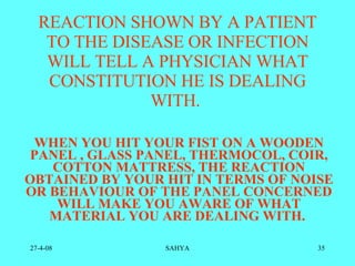 REACTION SHOWN BY A PATIENT TO THE DISEASE OR INFECTION WILL TELL A PHYSICIAN WHAT CONSTITUTION HE IS DEALING WITH.  WHEN YOU HIT YOUR FIST ON A WOODEN PANEL , GLASS PANEL, THERMOCOL, COIR, COTTON MATTRESS, THE REACTION OBTAINED BY YOUR HIT IN TERMS OF NOISE OR BEHAVIOUR OF THE PANEL CONCERNED WILL MAKE YOU AWARE OF WHAT MATERIAL YOU ARE DEALING WITH.  