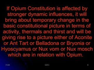 If Opium Constitution is affected by stronger dynamic influences, it will bring about temporary change in the basic constitutional picture in terms of activity, thermals and thirst and will be giving rise to a picture either of Aconite or Ant Tart or Belladona or Bryonia or Hyoscyamus or Nux vom or Nux mosch which are in relation with Opium.  