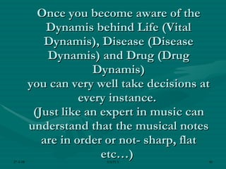 Once you become aware of the Dynamis behind Life (Vital Dynamis), Disease (Disease Dynamis) and Drug (Drug Dynamis) you can very well take decisions at every instance.  (Just like an expert in music can understand that the musical notes are in order or not- sharp, flat etc…)  