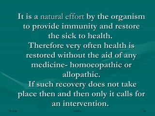 It is a  natural effort  by the organism to provide immunity and restore the sick to health.  Therefore very often health is restored without the aid of any medicine- homoeopathic or allopathic.  If such recovery does not take place then and then only it calls for an intervention.  
