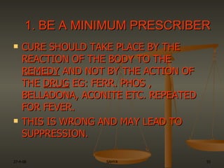 CURE SHOULD TAKE PLACE BY THE REACTION OF THE BODY TO THE  REMEDY  AND NOT BY THE ACTION OF THE  DRUG  EG: FERR. PHOS , BELLADONA, ACONITE ETC. REPEATED FOR FEVER.  THIS IS WRONG AND MAY LEAD TO SUPPRESSION.  1. BE A MINIMUM PRESCRIBER 