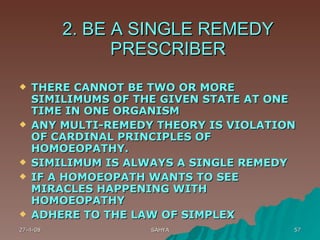 2. BE A SINGLE REMEDY PRESCRIBER THERE CANNOT BE TWO OR MORE SIMILIMUMS OF THE GIVEN STATE AT ONE TIME IN ONE ORGANISM ANY MULTI-REMEDY THEORY IS VIOLATION OF CARDINAL PRINCIPLES OF HOMOEOPATHY.  SIMILIMUM IS ALWAYS A SINGLE REMEDY IF A HOMOEOPATH WANTS TO SEE MIRACLES HAPPENING WITH HOMOEOPATHY ADHERE TO THE LAW OF SIMPLEX 