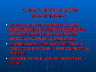 3. BE A SINGLE DOSE PRESCRIBER IF THE SELECTED REMEDY IS THE SIMILIMUM, ALL THAT IS REQUIRED TO TAKE CARE OF ANY ACUTE OR SERIOUS ILLNESS IS  ONE DOSE .  IF ONE DOSE DOES NOT INITIATE A CURATIVE PROCESS, YOUR REMEDY IS WRONG.  ADHERE TO THE LAW OF MINIMUM DOSE 