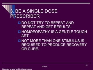 Brought to you by Similiacare.com 3. BE A SINGLE DOSE PRESCRIBER DO NOT TRY TO REPEAT AND REPEAT AND GET RESULTS. HOMOEOPATHY IS A GENTLE TOUCH ART. NOT MORE THAN ONE STIMULUS IS REQUIRED TO PRODUCE RECOVERY OR CURE.  