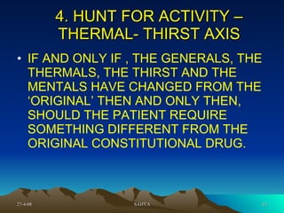 4. HUNT FOR ACTIVITY – THERMAL- THIRST AXIS IF AND ONLY IF , THE GENERALS, THE THERMALS, THE THIRST AND THE MENTALS HAVE CHANGED FROM THE ‘ORIGINAL’ THEN AND ONLY THEN, SHOULD THE PATIENT REQUIRE SOMETHING DIFFERENT FROM THE ORIGINAL CONSTITUTIONAL DRUG.  
