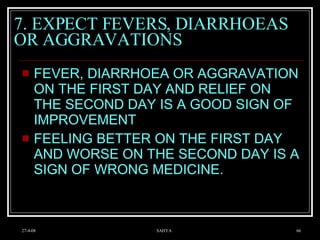 7. EXPECT FEVERS, DIARRHOEAS  OR AGGRAVATIONS FEVER, DIARRHOEA OR AGGRAVATION ON THE FIRST DAY AND RELIEF ON THE SECOND DAY IS A GOOD SIGN OF IMPROVEMENT FEELING BETTER ON THE FIRST DAY AND WORSE ON THE SECOND DAY IS A SIGN OF WRONG MEDICINE.  