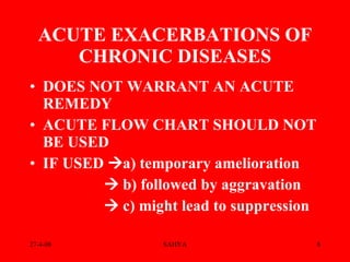 DOES NOT WARRANT AN ACUTE REMEDY ACUTE FLOW CHART SHOULD NOT BE USED  IF USED   a) temporary amelioration    b) followed by aggravation    c) might lead to suppression ACUTE EXACERBATIONS OF CHRONIC DISEASES 